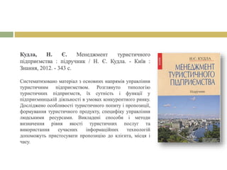 Кудла, Н. Є. Менеджмент туристичного
підприємства : підручник / Н. Є. Кудла. - Київ :
Знання, 2012. - 343 с.
Систематизовано матеріал з основних напрямів управління
туристичним підприємством. Розглянуто типологію
туристичних підприємств, їх сутність і функції у
підприємницькій діяльності в умовах конкурентного ринку.
Досліджено особливості туристичного попиту і пропозиції,
формування туристичного продукту, специфіку управління
людськими ресурсами. Викладені способи і методи
визначення рівня якості туристичних послуг та
використання сучасних інформаційних технологій
допоможуть пристосувати пропозицію до клієнта, місця і
часу.
 