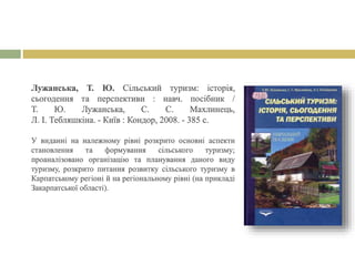 Лужанська, Т. Ю. Сільський туризм: історія,
сьогодення та перспективи : навч. посібник /
Т. Ю. Лужанська, С. С. Махлинець,
Л. І. Тебляшкіна. - Київ : Кондор, 2008. - 385 с.
У виданні на належному рівні розкрито основні аспекти
становлення та формування сільського туризму;
проаналізовано організацію та планування даного виду
туризму, розкрито питання розвитку сільського туризму в
Карпатському регіоні й на регіональному рівні (на прикладі
Закарпатської області).
 