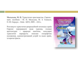 Мальська, М. П. Туристичне краєзнавство. Європа :
навч. посібник / М. П. Мальська, М. З. Гамкало,
О. Ю. Бордун. - Київ : ЦУЛ, 2009. - 224 с.
Розглянуто туристично-рекреаційний потенціал країн
Європи: переважаючі види туризму, головні
архітектурні і природні пам'ятки, популярні
туристичні маршрути; описано географічне
положення, адміністративний устрій та поділ країн,
історичні факти.
 