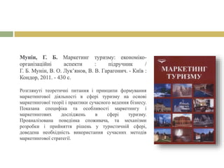 Мунін, Г. Б. Маркетинг туризму: економіко-
організаційні аспекти : підручник /
Г. Б. Мунін, В. О. Лук’янов, В. В. Гарагонич. - Київ :
Кондор, 2011. - 430 с.
Розглянуті теоретичні питання і принципи формування
маркетингової діяльності в сфері туризму на основі
маркетингової теорії і практики сучасного ведення бізнесу.
Показана специфіка та особливості маркетингу і
маркетингових досліджень в сфері туризму.
Проаналізована поведінка споживача, та механізми
розробки і прийняття рішень у туристичній сфері,
доведена необхідність використання сучасних методів
маркетингової стратегії.
 