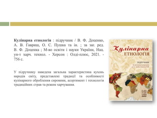 Кулінарна етнологія : підручник / В. Ф. Доценко,
А. В. Гавриш, О. С. Пушка та ін. ; за заг. ред.
В. Ф. Доценка ; М-во освіти і науки України, Нац.
ун-т харч. технол. - Херсон : Олді-плюс, 2021. -
756 с.
У підручнику наведена загальна характеристика кухонь
народів світу, представлені традиції та особливості
кулінарного оброблення сировини, асортимент і технологія
традиційних страв та режим харчування.
 