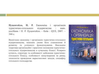 Пуцентейло, П. Р. Економіка і організація
туристично-готельного підприємства : навч.
посібник / П. Р. Пуцентейло. - Київ : ЦУЛ, 2007. –
344 с.
Висвітлено економіку і організацію туристично-готельного
підприємництва, показано умови його становлення й
розвитку та успішного функціонування. Викладено
теоретико-організаційні і практичні положення туристично-
готельного підприємництва в сучасному бізнесі. Розкрито
сутність, структуру та особливості здійснення туристично-
готельного бізнесу, особливості ціноутворення на ринку,
технологію проведення маркетингових заходів, специфіку
готельного господарства.
 