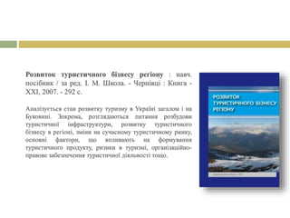 Розвиток туристичного бізнесу регіону : навч.
посібник / за ред. І. М. Школа. - Чернівці : Книга -
ХХІ, 2007. - 292 с.
Аналізується стан розвитку туризму в Україні загалом і на
Буковині. Зокрема, розглядаються питання розбудови
туристичної інфраструктури, розвитку туристичного
бізнесу в регіоні, зміни на сучасному туристичному ринку,
основні фактори, що впливають на формування
туристичного продукту, ризики в туризмі, організаційно-
правове забезпечення туристичної діяльності тощо.
 