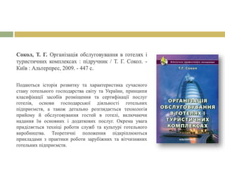 Сокол, Т. Г. Організація обслуговування в готелях і
туристичних комплексах : підручник / Т. Г. Сокол. -
Київ : Альтерпрес, 2009. - 447 с.
Подаються історія розвитку та характеристика сучасного
стану готельного господарства світу та України, принципи
класифікації засобів розміщення та сертифікації послуг
готелів, основи господарської діяльності готельних
підприємств, а також детально розглядається технологія
прийому й обслуговування гостей в готелі, включаючи
надання їм основних і додаткових послуг. Окрема увага
приділяється техніці роботи служб та культурі готельного
виробництва. Теоретичні положення підкріплюються
прикладами з практики роботи зарубіжних та вітчизняних
готельних підприємств.
 