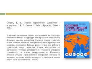 Сокол, Т. Г. Основи туристичної діяльності :
підручник / Т. Г. Сокол. - Київ : Грамота, 2006. -
260 с.
У виданні туристична галузь розглядається як соціально-
економічне явище, її структура класифікується за видами та
формами, даються визначення основних понять і термінів,
якими повинен оволодіти майбутній фахівець, пропонується
концепція підготовки фахівців різного рівня для роботи у
туристичній сфері, подається історія вітчизняного та
зарубіжного туризму, розглядається технологія створення
турпродукту та основи екскурсознавства. Наприкінці
кожного розділу сформульовані контрольні питання та
завдання, за якими можна повторити та закріпити знання,
набуті після ознайомлення з темою.
 