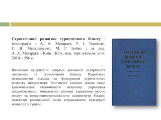 Стратегічний розвиток туристичного бізнесу :
монографія / А. А. Мазаракі, Т. І. Ткаченко,
С. В. Мельниченко, М. Г. Бойко ; за ред.
А. А. Мазаракі. - Київ : Київ. нац. торг.-економ. ун-т,
2010. - 596 с.
Визначено пріоритетні напрями діяльності підприємств
готельного та туристичного бізнесу. Розроблено
методологічні підходи до формування стратегічного
розвитку підприємств. Розглянуто основні заходи щодо
вдосконалення економічного механізму управління
підприємствами, комплексної системи управління якістю
послуг та конкурентоспроможністю підприємств. Надано
практичні рекомендації щодо впровадження кластерної
концепції у туризмі.
 