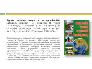 Туризм України: економічні та організаційні
механізми розвитку / В. Головинець, П. Дудкін,
М. Кравчук, Г. Науменко ; ЗАТ по туризму та
екскурсіях "Укрпрофтур", Терноп. держ. техніч. ун-т
ім. І. Пікуля та ін. - Київ : Тернограф, 2008. - 976 с.
Розкрито економічні механізми формування та особливості розвитку
туризму в Україні. У контексті ефективного використання
феноменальних історичних, природничо-рекреаційних, національно-
етнографічних та патріотичних регіональних традицій України,
запропоновано туристичні маршрути. Висвітлено соціально-
психологічні витоки формування суспільної свідомості
туристичними засобами. Описано передумови розвитку туристичної
галузі в умовах становлення державності та у контексті вступу
України до ЄС. Розкрито особливості виникнення приватного
туризму. Охарактеризовано передумови створення обслуговуючої
інфраструктури та її розвиток на сучасному етапі.
 