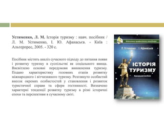 Устименко, Л. М. Історія туризму : навч. посібник /
Л. М. Устименко, І. Ю. Афанасьєв. - Київ :
Альтерпрес, 2005. - 320 с.
Посібник містить аналіз сучасного підходу до питання появи
і розвитку туризму в суспільстві як соціального явища.
Висвітлено основні передумови виникнення туризму.
Подано характеристику головних етапів розвитку
міжнародного і вітчизняного туризму. Розглянуто особистий
внесок окремих особистостей у становлення і розвиток
туристичної справи та сфери гостинності. Визначено
характерні тенденції розвитку туризму в різні історичні
епохи та перспективи в сучасному світі.
 