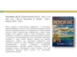 Холловей, Дж. К. Туристический бизнес : пер. с 7-го
англ. изд. / Дж. К. Холловей, Н. Тейлор. - Київ :
Знання, 2007. - 798 с.
Книга содержит исчерпывающую информацию о становлении,
функционировании и роли в жизни общества индустрии туризма
начиная с древнейших времен и до современности. особое внимание
уделяется новым туристическим направлениям и видам отдыха,
которые могут привлечь людей в эпоху глобализации, новым
проблемам, с которыми сталкивается индустрия туризма, процессам
и тенденциям, активизировавшимся после катастроф планетарного
масштаба, а также такому важному вопросу для развития
современного туризма, как обеспечение стабильного роста
количества туристов. В книге приведено множество примеров,
способствующих лучшему пониманию особенностей
функционирования индустрии туризма. Отдельные ситуации в
последнем разделе анализируется более детально, что дает
возможность читателю полнее осознать все многообразие
туристического бизнеса.
 