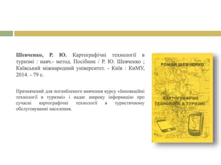 Шевченко, Р. Ю. Картографічні технології в
туризмі : навч.- метод. Посібник / Р. Ю. Шевченко ;
Київський міжнародний університет. - Київ : КиМУ,
2014. - 79 с.
Призначений для поглибленого вивчення курсу «Інноваційні
технології в туризмі» і надає широку інформацію про
сучасні картографічні технології в туристичному
обслуговуванні населення.
 