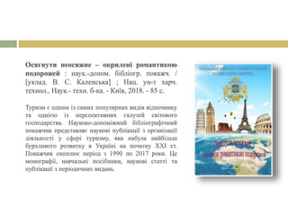 Осягнути неосяжне – окрилені романтикою
подорожей : наук.-допом. бібліогр. покажч. /
[уклад. В. С. Каленська] ; Нац. ун-т харч.
технол., Наук.- техн. б-ка. - Київ, 2018. - 85 с.
Туризм є одним із самих популярних видів відпочинку
та однією із перспективних галузей світового
господарства. Науково-допоміжний бібліографічний
покажчик представляє наукові публікації з організації
діяльності у сфері туризму, яка набула найбільш
бурхливого розвитку в Україні на початку ХХІ ст.
Покажчик охоплює період з 1990 по 2017 роки. Це
монографії, навчальні посібники, наукові статті та
публікації з періодичних видань.
 