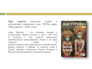 Мир туризма: искусство отдыха и
путешествий / учредитель и изд. : ЧП Ред. журн.
"Мир туризма". - Київ : Слон.
«Мир Туризма» – это глянцевое издание о
путешествиях. Журнал выходит в свет с 1997 года
(6 выпусков в год), является обладателем
многочисленных международных наград и по праву
считается одним из
наиболее авторитетных туристических изданий страны.
Журнал издается в Украине, но известен также в
Грузии, Армении, Казахстане, России, Беларуси и
Молдове (распространяется электронная версия).
 