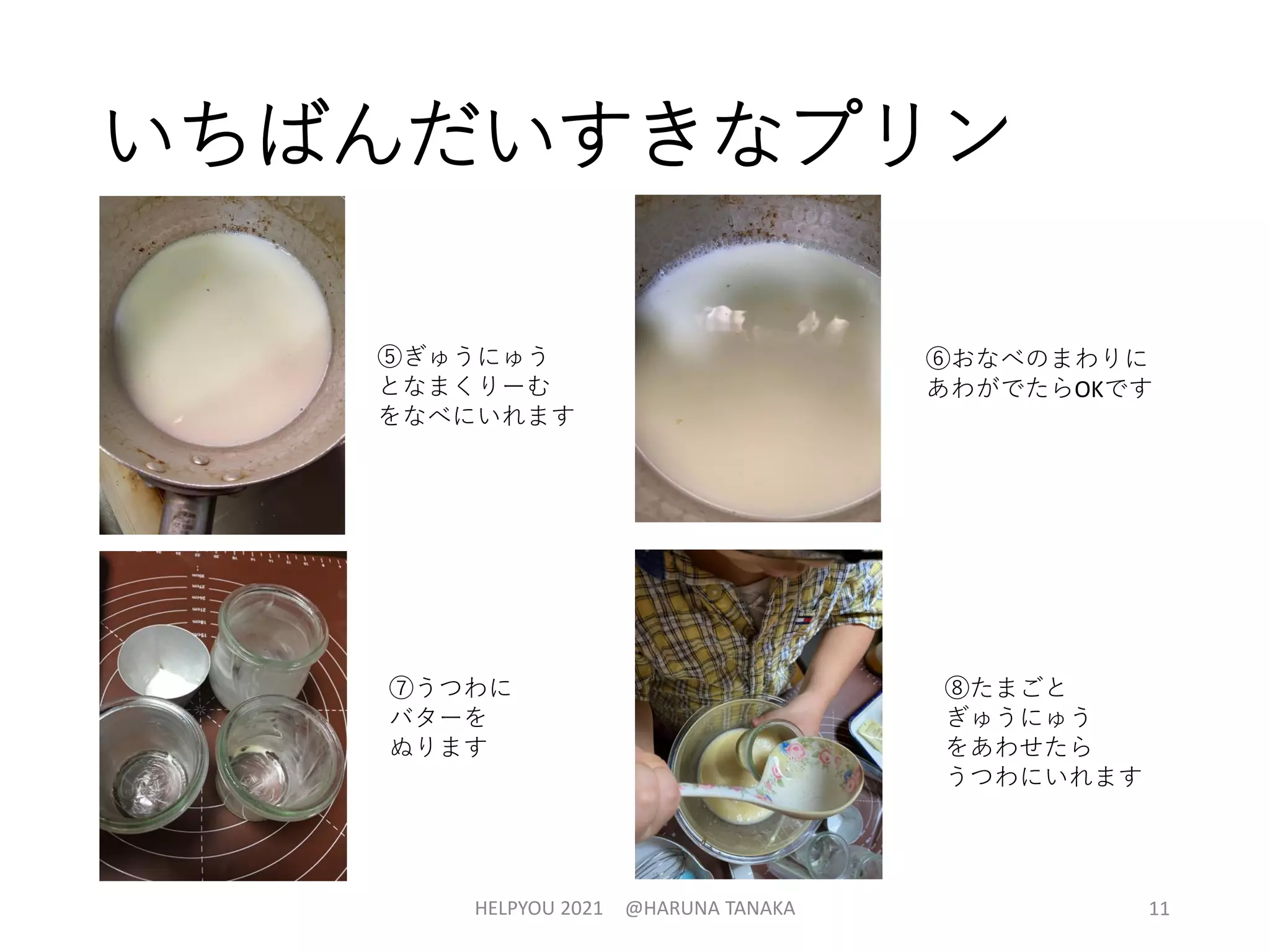 いちばんだいすきなプリン
HELPYOU 2021 @HARUNA TANAKA 11
⑤ぎゅうにゅう
となまくりーむ
をなべにいれます
⑥おなべのまわりに
あわがでたらOKです
⑦うつわに
バターを
ぬります
⑧たまごと
ぎゅうにゅう
をあわせたら
うつわにいれます
 