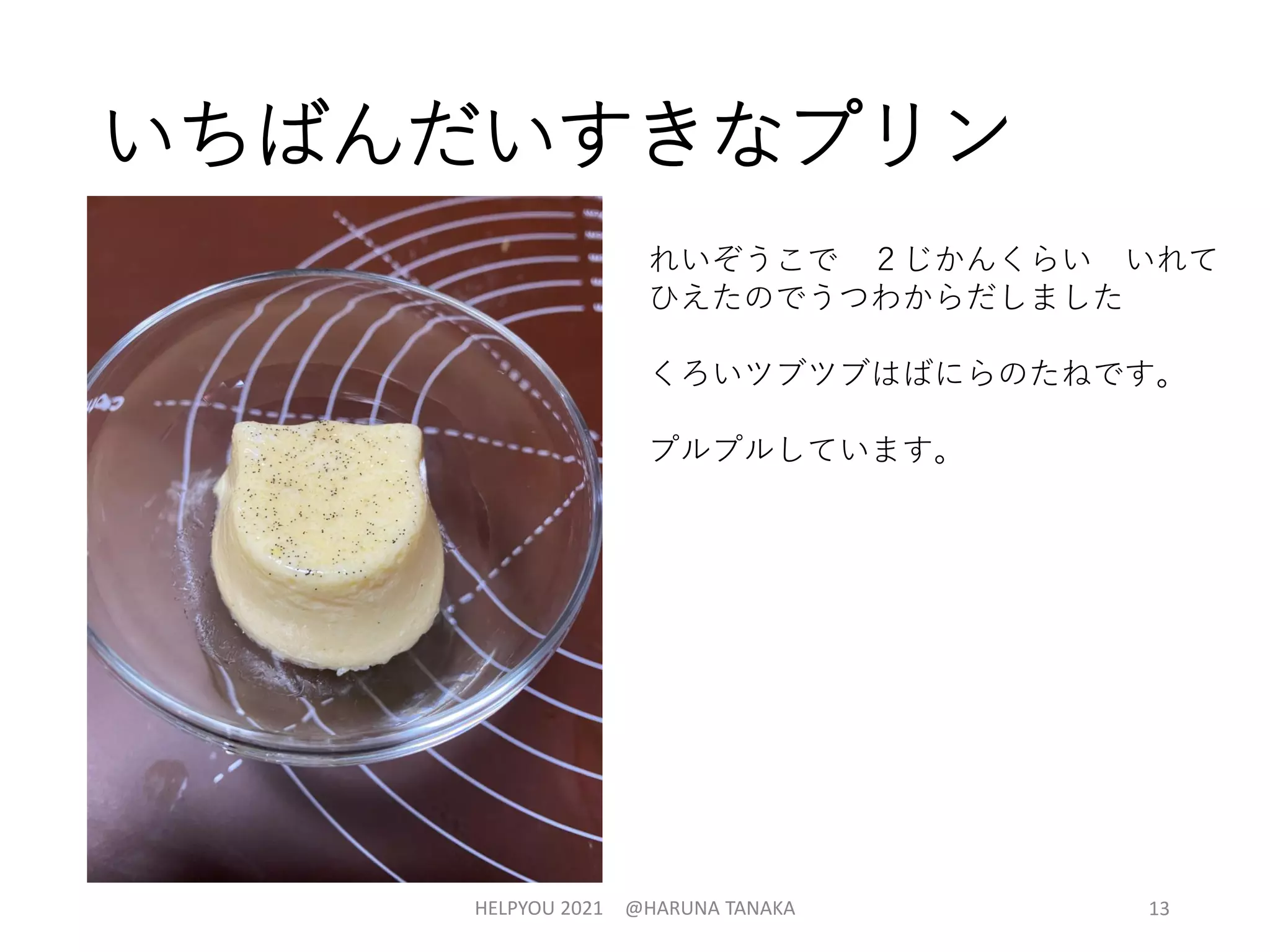 いちばんだいすきなプリン
HELPYOU 2021 @HARUNA TANAKA 13
れいぞうこで ２じかんくらい いれて
ひえたのでうつわからだしました
くろいツブツブはばにらのたねです。
プルプルしています。
 