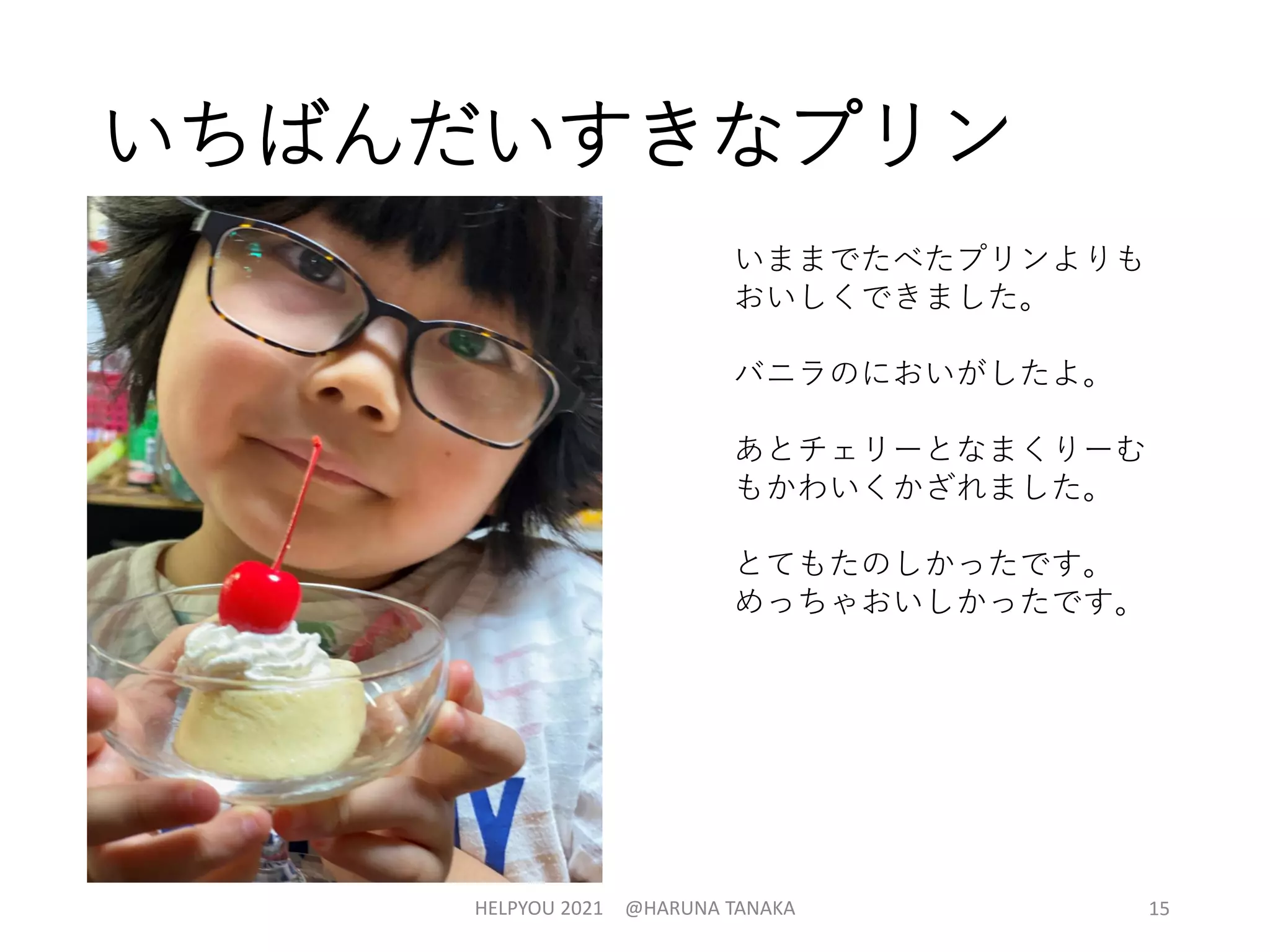 いちばんだいすきなプリン
HELPYOU 2021 @HARUNA TANAKA 15
いままでたべたプリンよりも
おいしくできました。
バニラのにおいがしたよ。
あとチェリーとなまくりーむ
もかわいくかざれました。
とてもたのしかったです。
めっちゃおいしかったです。
 