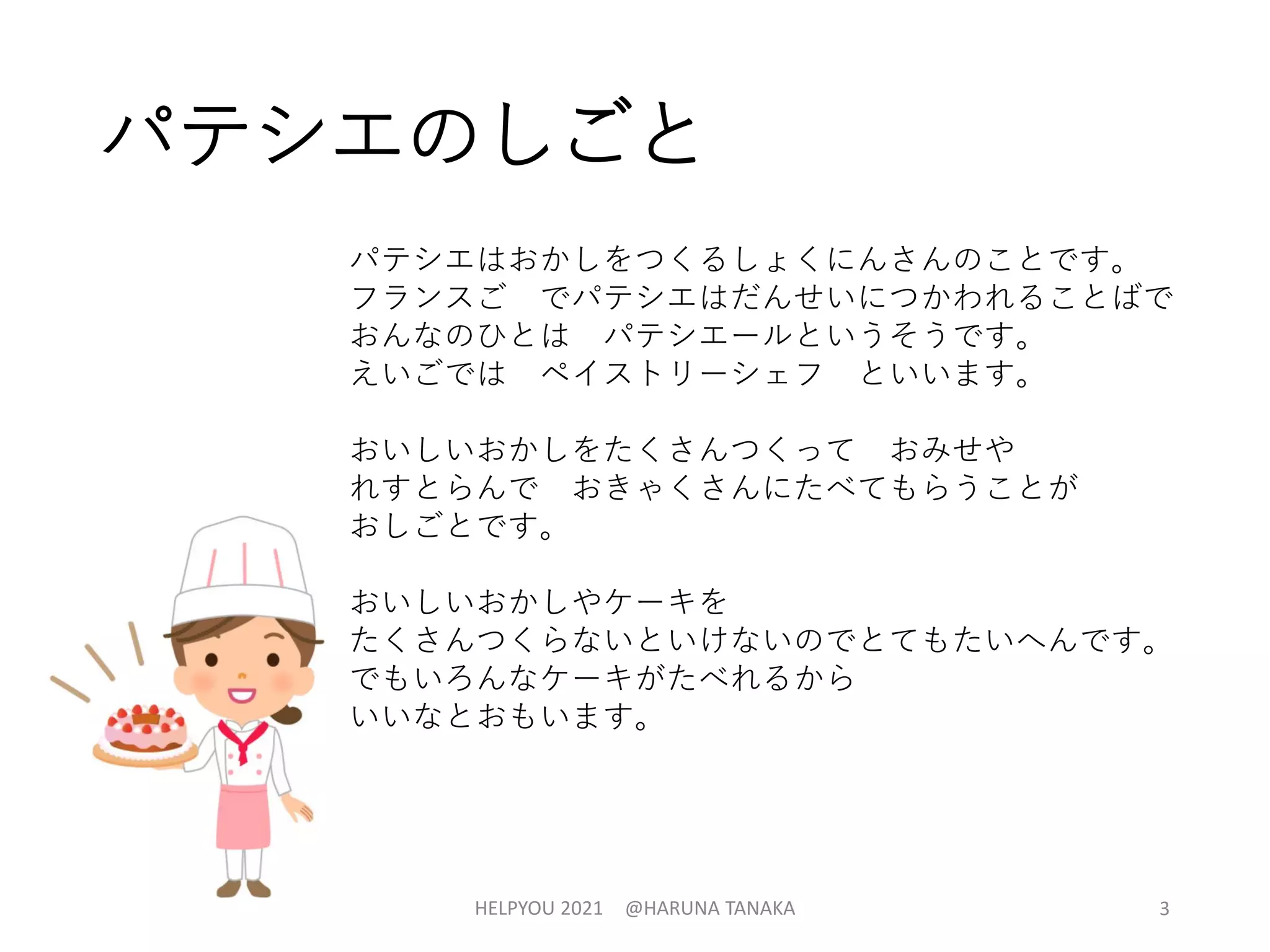 パテシエのしごと
パテシエはおかしをつくるしょくにんさんのことです。
フランスご でパテシエはだんせいにつかわれることばで
おんなのひとは パテシエールというそうです。
えいごでは ペイストリーシェフ といいます。
おいしいおかしをたくさんつくって おみせや
れすとらんで おきゃくさんにたべてもらうことが
おしごとです。
おいしいおかしやケーキを
たくさんつくらないといけないのでとてもたいへんです。
でもいろんなケーキがたべれるから
いいなとおもいます。
HELPYOU 2021 @HARUNA TANAKA 3
 