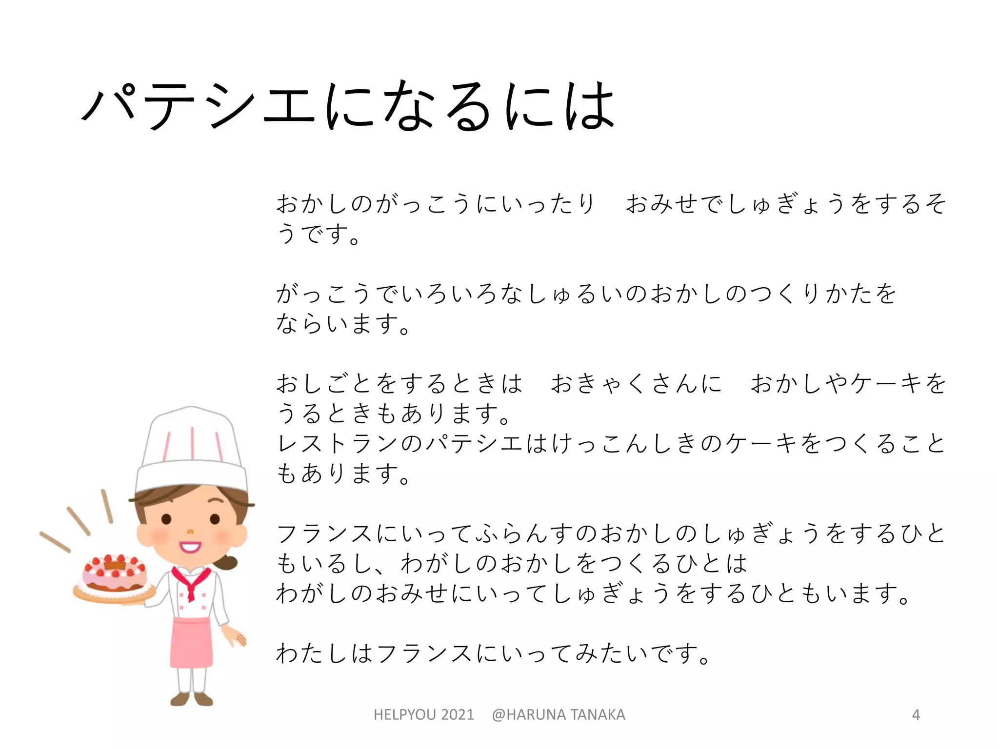 パテシエになるには
おかしのがっこうにいったり おみせでしゅぎょうをするそ
うです。
がっこうでいろいろなしゅるいのおかしのつくりかたを
ならいます。
おしごとをするときは おきゃくさんに おかしやケーキを
うるときもあります。
レストランのパテシエはけっこんしきのケーキをつくること
もあります。
フランスにいってふらんすのおかしのしゅぎょうをするひと
もいるし、わがしのおかしをつくるひとは
わがしのおみせにいってしゅぎょうをするひともいます。
わたしはフランスにいってみたいです。
HELPYOU 2021 @HARUNA TANAKA 4
 