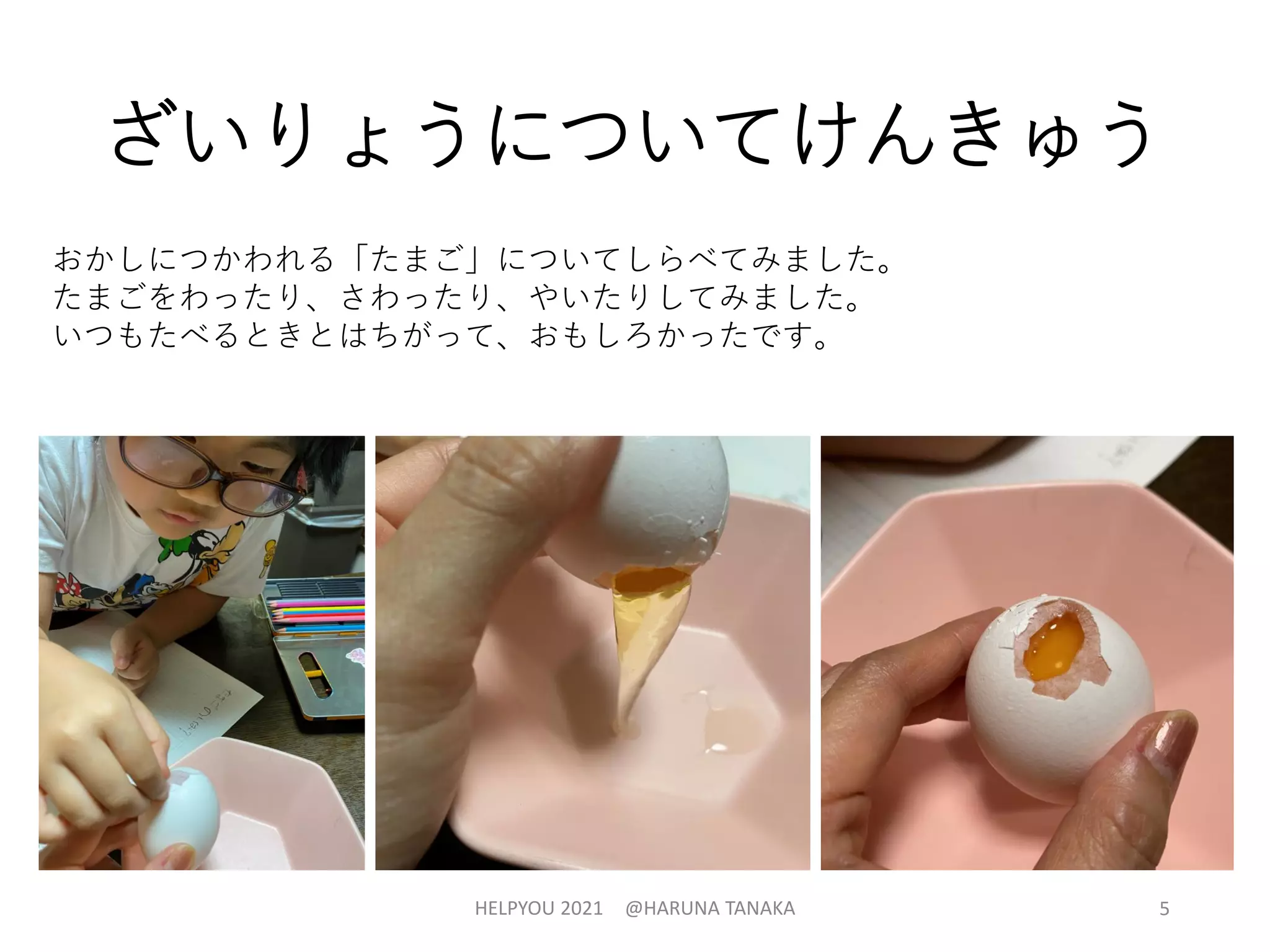 ざいりょうについてけんきゅう
おかしにつかわれる「たまご」についてしらべてみました。
たまごをわったり、さわったり、やいたりしてみました。
いつもたべるときとはちがって、おもしろかったです。
HELPYOU 2021 @HARUNA TANAKA 5
 