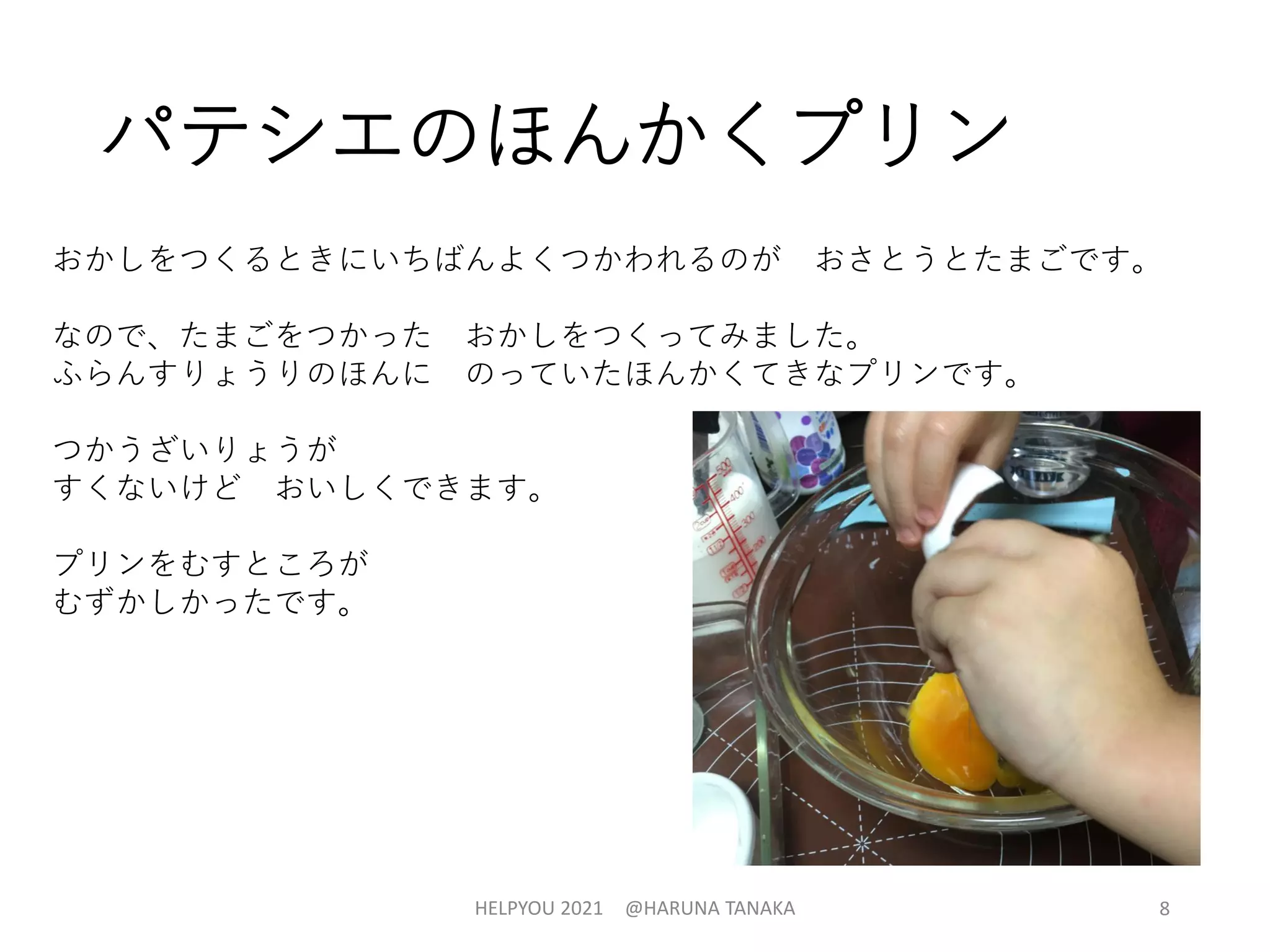 パテシエのほんかくプリン
HELPYOU 2021 @HARUNA TANAKA 8
おかしをつくるときにいちばんよくつかわれるのが おさとうとたまごです。
なので、たまごをつかった おかしをつくってみました。
ふらんすりょうりのほんに のっていたほんかくてきなプリンです。
つかうざいりょうが
すくないけど おいしくできます。
プリンをむすところが
むずかしかったです。
 