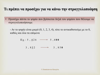 Τι πρέπει να προσέχω για να κάνω την στρογγυλοποίηση
• Προσέχω πάντα το ψηφίο που βρίσκεται δεξιά του ψηφίου που θέλουμε να
στρογγυλοποιήσουμε
- Αν το ψηφίο είναι μικρό (0, 1, 2, 3, 4), τότε το αντικαθιστούμε με το 0,
καθώς και όλα τα επόμενα
Π.χ. : 5 , 4 2 6 5 , 4 0 0
3 , 8 5 2 3 , 8 5 0
© Παπαϊωάννου Κατερίνα
 