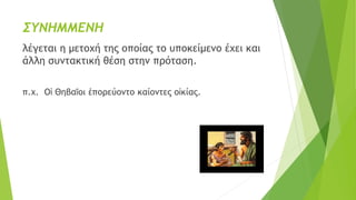 ΣΥΝΗΜΜΕΝΗ
λέγεται η μετοχή της οποίας το υποκείμενο έχει και
άλλη συντακτική θέση στην πρόταση.
π.χ. Οἱ Θηβαῖοι ἐπορεύοντο καίοντες οἰκίας.
 