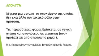 ΑΠΟΛΥΤΗ
λέγεται μια μετοχή το υποκείμενο της οποίας
δεν έχει άλλο συντακτικό ρόλο στην
πρόταση.
Τις περισσότερες φορές βρίσκεται σε γενική
πτώση και σπανιότερα σε αιτιατική (όταν
προέρχεται από απρόσωπο ρήμα ).
Π.χ. Πορευομένων τῶν ανδρῶν Ξενοφών κραυγήν ἢκουσε.
 