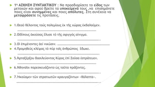  1η ΑΣΚΗΣΗ ΣΥΝΤΑΚΤΙΚΟΥ : Να προσδιορίσετε το είδος των
μετοχών και αφού βρείτε τα υποκείμενά τους ,να επισημάνετε
ποιες είναι συνημμένες και ποιες απόλυτες. Στη συνέχεια να
μεταφράσετε τις προτάσεις.
 1.Θεοῦ θέλοντος τούς πολεμίους ἐκ τῆς χώρας ἐκβαλοῦμεν.
………………………………………………………………………………………
 2.Οἰδίπους ἀκούσας ἒλυσε τό τῆς σφιγγός αίνιγμα.
…………………………………………………………………………………………..
 3.Οἱ ἐπιμένοντες ἀεί νικῶσιν. …………………………………………………………
 4.Προμηθεύς κλέψας τό πύρ τοῖς ἀνθρώποις ἒδωκε.
………………………………………………………………………………………….
 5.Ἀρταξέρξου βασιλεύοντος Κὐρος ἐπί Σοῦσα ἐστράτευεν.
………………………………………………………………………………………
 6.Ἀθηναῖοι παρεσκευάζοντο ὡς ταῦτα πράξοντες.
…………………………………………………………………………………………..
 7.Ἠκούομεν τῶν στρατιωτῶν κραυγαζόντων «θάλαττα».
…………………………………………………………………………………………...
 