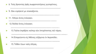  8. Τούς ἂρχοντας ὁρᾷς σωφρονεστέρους γιγνομένους.
…………………………………………………………………………………………
 9. Oὐκ εὐρήσετέ με στασιάζοντα.
…………………………………………………………………………….……….
 11. Ὀλίγοι ὂντες ἐνίκησαν.
…………………………………………………………………………..……….
 12.Πολλοὶ ὄντες ἐνίκησαν.
………………………………………………………………………..…………..
 13.Ταῦτα ἐπράξατε καίπερ οὐκ ἐπιτρέποντος τοῦ νόμου.
………………………………………………………………………………………..………..
 14.Ἐπορεύοντο εἰς Ἀθήνας εὐξόμενοι ἐν Άκροπόλει.
………………………………………………………………………….……………
 15.Ἦλθεν ἒχων ναῦς ὀλίγας.
…………………………………………………………………………….
 