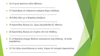  16.Ἡ ψυχή φαίνεται οὖσα ἀθάνατη.
…………………………………………………………….……………..
 17.Λύσανδρος τά ὑπάρχοντα χρήματα Κύρῳ ἀπέδωκε.
……………………………………………………………..………………
 18.Εὐθύς ἰδών με ὁ Κέφαλος ἠσπάζετο.
……………………………………………………………………………….
 19.Ἁριστείδης δίκαιος ὢν, ὅμως ἐφυγαδεύθη ἐξ’ Αθηνῶν.
……………………………………………………………………..……………
 20.Ἀριστείδης δίκαιος ὢν ἐτιμᾶτο ὑπό τοῦ πλήθους.
………………………………………………………………..……………….
 21.Ὁ βασιλεύς ἒπεμψε Φαλίνον κελεύσοντα τούς Ελληνας τά ὅπλα
παραδοῦναι.
…………………………………………………………………………………
 23.Τοῦ ἡλίου ἀνατέλλοντος οἱ ιππεῖς Κύρου ἐπί ποταμόν ἀφικνοῦνται.
………………………………………………………………..…………….
 