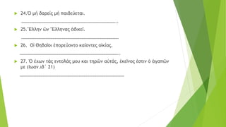  24.Ὁ μή δαρείς μή παιδεύεται.
………………………………………………………………………..
 25.Ἕλλην ὢν Ἕλληνας ἀδικεῖ.
…………………………………………………………………………
 26. Οἱ Θηβαῖοι ἐπορεύοντο καίοντες οἰκίας.
…………………………………………………………………………..
 27. Ὁ έχων τάς εντολάς μου και τηρῶν αὐτάς, ἐκεῖνος ἐστιν ὁ ἀγαπῶν
με (Ιωαν.ιδ΄ 21)
………………………………………………………………………………
 