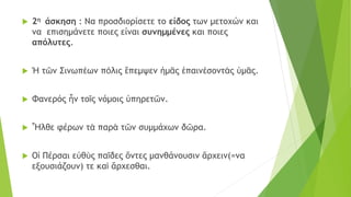  2η άσκηση : Να προσδιορίσετε το είδος των μετοχών και
να επισημάνετε ποιες είναι συνημμένες και ποιες
απόλυτες.
 Ἡ τῶν Σινωπέων πόλις ἔπεμψεν ἡμᾶς ἐπαινέσοντάς ὑμᾶς.
 Φανερός ἦν τοῖς νόμοις ὑπηρετῶν.
 Ἦλθε φέρων τὰ παρὰ τῶν συμμάχων δῶρα.
 Οἱ Πέρσαι εὐθὺς παῖδες ὄντες μανθάνουσιν ἄρχειν(=να
εξουσιάζουν) τε καὶ ἄρχεσθαι.
 