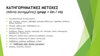 ΚΑΤΗΓΟΡΗΜΑΤΙΚΕΣ ΜΕΤΟΧΕΣ
(πάντα συνημμένες) (μτφρ = ότι / να)
 Συντάσσονται με τα εξής ρήματα
 Εἰμί, γίγνομαι, υπάρχω, φαίνομαι, φανερός/δῆλος εἰμί, τυγχάνω, λανθάνω,
διάγω, διατελῶ.
 Οίχομαι, φθάνω+μτχ= προλαβαίνω να…
 Ψυχικού πάθους
 Ενάρξεως, λήξεως, ανοχής, καρτερίας (πχ. ἀνέχομαι, παύω, ἀπαγορεύω ,
ἂρχομαι+μτχ =ξεκινώ να…
 Νίκης (πχ. Καλῶς ποιῶ, κρατέω-ῶ,χαρίζομαι, ηττῶμαι)
 Επάρκειας, πλησμονής (πχ ἀρκῶ, ἱκανός ειμί)
 Αισθήσεως, γνώσεως, μαθήσεως, μνήμης
 (πχ. Αἰσθάνομαι, ὁρῶ, ἀκούω, γιγνώσκω)
 Δείξεως, αγγελίας, ελέγχου.
 