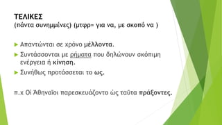 ΤΕΛΙΚΕΣ
(πάντα συνημμένες) (μτφρ= για να, με σκοπό να )
 Απαντώνται σε χρόνο μέλλοντα.
 Συντάσσονται με ρήματα που δηλώνουν σκόπιμη
ενέργεια ή κίνηση.
 Συνήθως προτάσσεται το ως.
π.χ Οἱ Ἀθηναῖοι παρεσκευάζοντο ὡς ταῦτα πράξοντες.
 