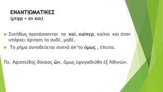 ΕΝΑΝΤΙΩΜΑΤΙΚΕΣ
(μτφρ = αν και)
 Συνήθως προτάσσονται τα καί, καίπερ, καίτοι και όταν
υπάρχει άρνηση τα ουδέ, μηδέ.
 Το ρήμα συνοδεύεται συχνά απ’το όμως , έπειτα.
Πχ. Ἀριστείδης δίκαιος ὢν, ὅμως ἐφυγαδεύθη ἐξ Ἀθηνῶν.
 