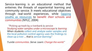 Service-learning is an educational method that
entwines the threads of experiential learning and
community service. It meets educational objectives
through real-world experiences, while tapping
youths as resources to benefit their schools and
communities (NYLC, 2004)
“Picking up trash by a riverbank is service.
Studying water samples under a microscope is learning.
When students collect and analyze water samples and
the local pollution control agency uses the findings to
clean up a river … that is service-learning.”
“I unite communities. Serve. Learn. Change the world.”
 