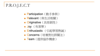 P.R.O.J.E.C.T
 Participation（動手參與）
 Relevant（與生活相關）
 Originative（具原創性）
 Joy （有喜樂）
 Enthusiastic （引起學習熱誠）
 Concerns（培養對社群關注）
 Team（提供協作機會）
 
