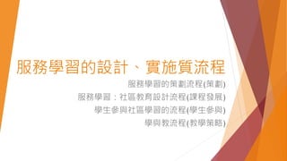 服務學習的設計、實施質流程
服務學習的策劃流程(策劃)
服務學習：社區教育設計流程(課程發展)
學生參與社區學習的流程(學生參與)
學與教流程(教學策略)
 