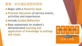 籌備：如何連結服務與學習
 Begin with a Powerful Issue
 Promote discussion of service events,
activities and experiences
 Include Guided Reflection
 Base assessment on student’s
demonstrated learning and
application of knowledge to settings
and issues
 