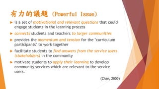有力的議題 (Powerful Issue)
 is a set of motivational and relevant questions that could
engage students in the learning process
 connects students and teachers to larger communities
 provides the momentum and tension for the “curriculum
participants” to work together
 facilitate students to find answers from the service users
(stakeholders) in the community
 motivate students to apply their learning to develop
community services which are relevant to the service
users.
(Chan, 2009)
 