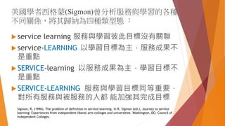 美國學者西格蒙(Sigmon)曾分析服務與學習的各種
不同關係，將其歸納為四種類型態 ：
 service learning 服務與學習彼此目標沒有關聯
 service-LEARNING 以學習目標為主，服務成果不
是重點
 SERVICE-learning 以服務成果為主，學習目標不
是重點
 SERVICE-LEARNING 服務與學習目標同等重要，
對所有服務與被服務的人都 能加強其完成目標
Sigmon, R. (1996). The problem of definition in service-learning. In R. Sigmon (ed.), Journey to service
learning: Experiences from independent liberal arts colleges and universities. Washington, DC: Council of
Independent Colleges.
 