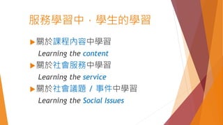 服務學習中，學生的學習
關於課程內容中學習
Learning the content
關於社會服務中學習
Learning the service
關於社會議題 / 事件中學習
Learning the Social Issues
 