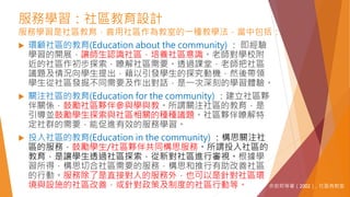 服務學習：社區教育設計
服務學習是社區教育，善用社區作為教室的一種教學法，當中包括：
 環顧社區的教育(Education about the community) ： 即經驗
學習的開展，讓師生認識社區，培養社區意識。老師對學校附
近的社區作初步探索，瞭解社區需要。透過課堂，老師把社區
議題及情況向學生提出，藉以引發學生的探究動機，然後帶領
學生從社區發掘不同需要及作出對話，是一次深刻的學習體驗。
 關注社區的教育(Education for the community) ：建立社區夥
伴關係，鼓勵社區夥伴參與學與教。所謂關注社區的教育，是
引導並鼓勵學生探索與社區相關的種種議題。社區夥伴瞭解特
定社群的需要，能促進有效的服務學習。
 投入社區的教育(Education in the community) ：構思關注社
區的服務，鼓勵學生/社區夥伴共同構思服務。所謂投入社區的
教育，是讓學生透過社區探索，從新對社區進行審視。根據學
習所得，構思切合社區需要的服務，構思和推行有助改善社區
的行動。服務除了是直接對人的服務外，也可以是針對社區環
境與設施的社區改善，或針對政策及制度的社區行動等。 余安邦等著（2002）. 社區有教室
 
