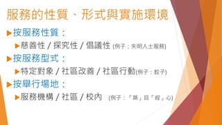 服務的性質、形式與實施環境
按服務性質：
慈善性 / 探究性 / 倡議性 (例子：失明人士服務)
按服務型式：
特定對象 / 社區改善 / 社區行動(例子：餃子)
按舉行場地：
服務機構 / 社區 / 校內 (例子：「築」目「經」心)
 