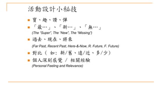 活動設計小秘技
 寶、趣、讚、彈
 「最…」、「新…」、「無…」
(The “Super”, The “New”, The “Missing”)
 過去、現在、將來
(Far Past, Recent Past, Here-&-Now, R. Future, F. Future)
 對比 ( 如: 新/舊、遠/近、多/少)
 個人深刻感覺 / 相關經驗
(Personal Feeling and Relevance)
 