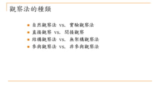觀察法的種類
 自然觀察法 vs. 實驗觀察法
 直接觀察 vs. 間接觀察
 結構觀察法 vs. 無架構觀察法
 參與觀察法 vs. 非參與觀察法
 