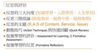反思與評估
 反思的三大向度 (知識學習、人際學習、人生學習)
 反思三階段論 (做服務前、服務中期、服務後期)
 反思的主題 (K.A.S of Content, Service, Issue)
 動態技巧 (Action Technique) 與快速回顧 (Quick Review)
 促進學習的評估（Assessment for Learning 或 Formative
Assessment）
 促進學習的反思 (Formative Reflection)
 