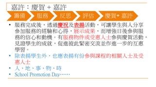 嘉許：慶賀 + 嘉許
• 服務完成後，透過慶祝及表揚活動，可讓學生與人分享
參加服務的經驗和心得，展示成果，而增強日後參與服
務的信心和動機。有服務物件或受惠人士參與慶賀活動，
見證學生的成就，促進彼此緊密交流並作進一步的互惠
學習。
• 除表揚學生外，也應表揚有份參與課程的相關人士及受
惠人士
• 人、地、事、物、時
• School Promotion Day……
籌備 服務 反思 評估 慶賀+ 嘉許
 