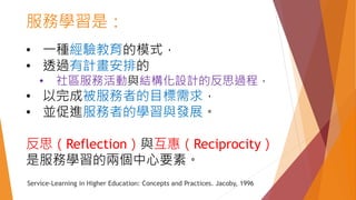 • 一種經驗教育的模式，
• 透過有計畫安排的
• 社區服務活動與結構化設計的反思過程，
• 以完成被服務者的目標需求，
• 並促進服務者的學習與發展。
反思（Reflection）與互惠（Reciprocity）
是服務學習的兩個中心要素。
Service-Learning in Higher Education: Concepts and Practices. Jacoby, 1996
服務學習是：
 