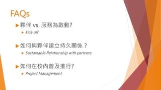 FAQs
夥伴 vs. 服務為啟動?
 kick-off
如何與夥伴建立持久關係？
 Sustainable Relationship with partners
如何在校內普及推行?
 Project Management
 