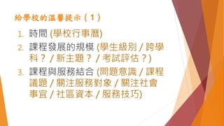 給學校的溫馨提示（1）
1. 時間 (學校行事曆)
2. 課程發展的規模 (學生級別 / 跨學
科？ / 新主題？ / 考試評估？)
3. 課程與服務結合 (問題意識 / 課程
議題 / 關注服務對象 / 關注社會
事宜 / 社區資本 / 服務技巧)
 
